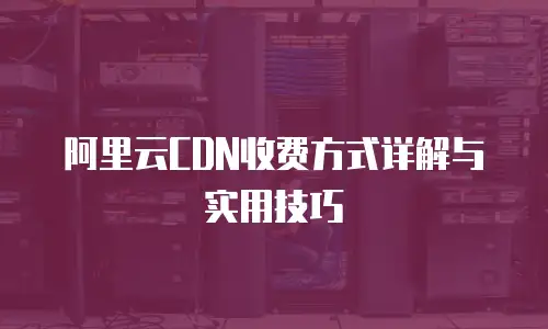 阿里云CDN收费方式详解与实用技巧