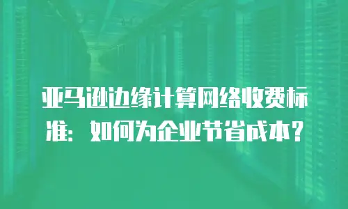 亚马逊边缘计算网络收费标准：如何为企业节省成本？