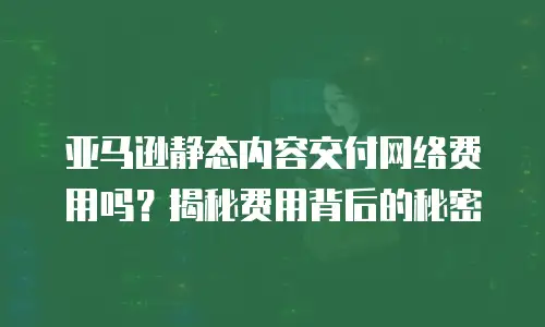亚马逊静态内容交付网络费用吗？揭秘费用背后的秘密