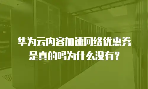 华为云内容加速网络优惠券是真的吗为什么没有？