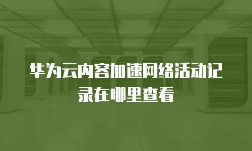 华为云内容加速网络活动记录在哪里查看