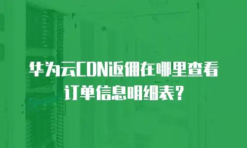 华为云CDN返佣在哪里查看订单信息明细表？