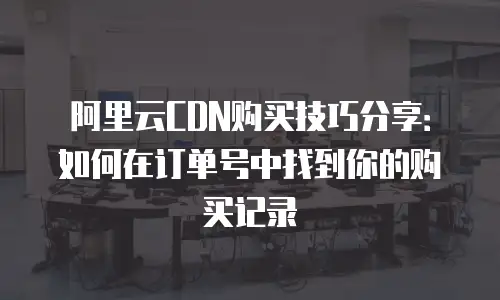 阿里云CDN购买技巧分享：如何在订单号中找到你的购买记录