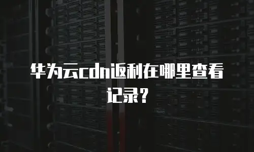 华为云cdn返利在哪里查看记录？