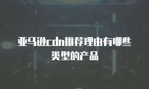 亚马逊cdn推荐理由有哪些类型的产品