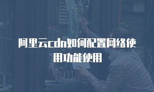 阿里云cdn如何配置网络使用功能使用