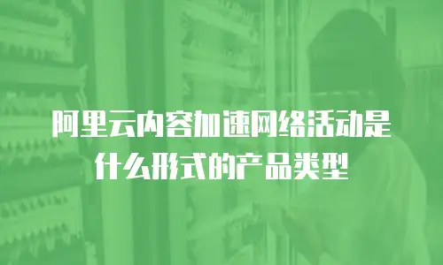 阿里云内容加速网络活动是什么形式的产品类型