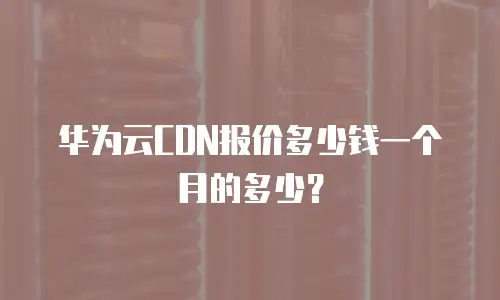 华为云CDN报价多少钱一个月的多少？