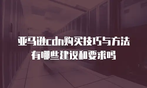亚马逊cdn购买技巧与方法有哪些建议和要求吗