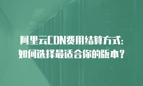 阿里云CDN费用结算方式：如何选择最适合你的版本？