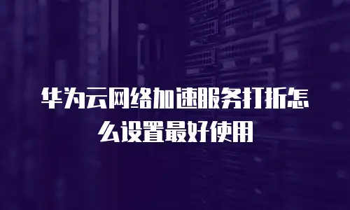 华为云网络加速服务打折怎么设置最好使用