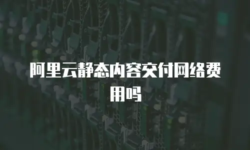 阿里云静态内容交付网络费用吗