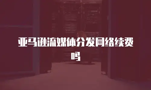 亚马逊流媒体分发网络续费吗