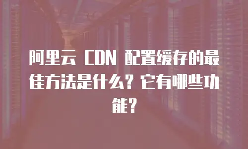 阿里云 CDN 配置缓存的最佳方法是什么？它有哪些功能？