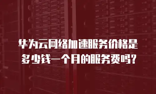 华为云网络加速服务价格是多少钱一个月的服务费吗？