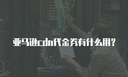 亚马逊cdn代金券有什么用？