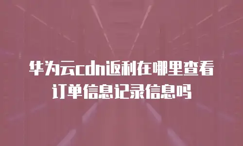 华为云cdn返利在哪里查看订单信息记录信息吗