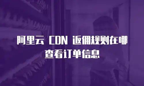 阿里云 CDN 返佣规则在哪查看订单信息