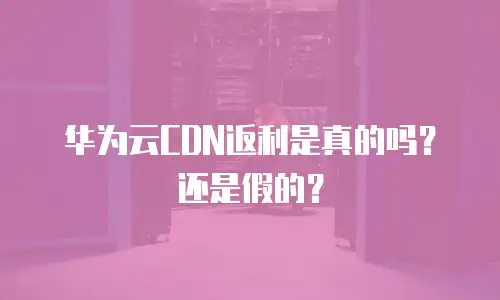 华为云CDN返利是真的吗？还是假的？