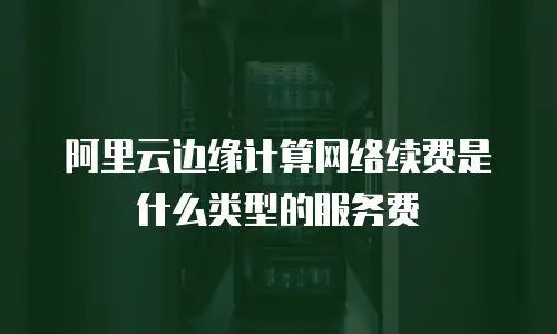 阿里云边缘计算网络续费是什么类型的服务费