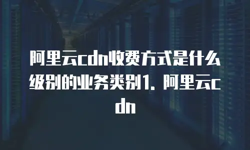 阿里云cdn收费方式是什么级别的业务类别