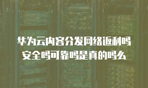 华为云内容分发网络返利吗安全吗可靠吗是真的吗么