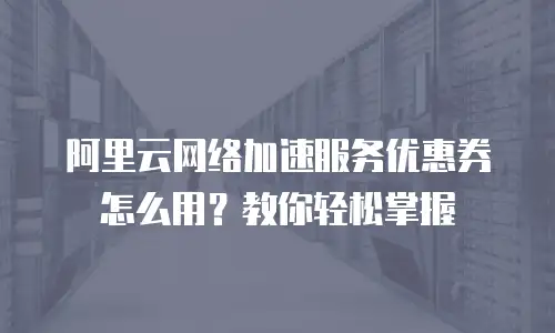 阿里云网络加速服务优惠券怎么用？教你轻松掌握
