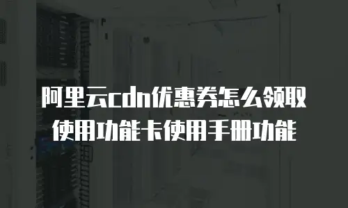 阿里云cdn优惠券怎么领取使用功能卡使用手册功能