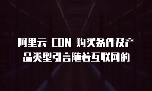 阿里云 CDN 购买条件及产品类型引言随着互联网的