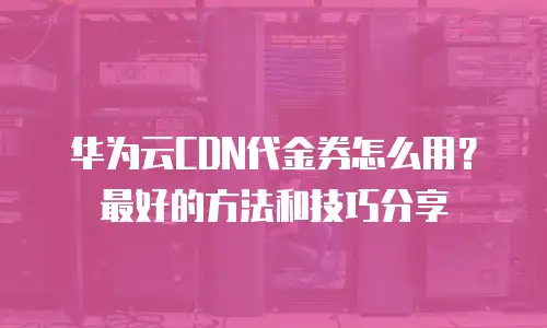 华为云CDN代金券怎么用？最好的方法和技巧分享