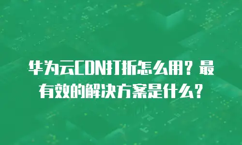 华为云CDN打折怎么用？最有效的解决方案是什么？