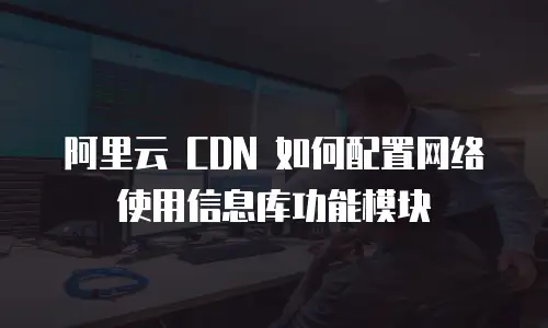 阿里云 CDN 如何配置网络使用信息库功能模块