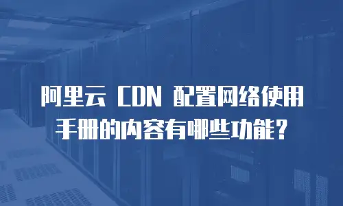 阿里云 CDN 配置网络使用手册的内容有哪些功能？