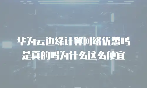 华为云边缘计算网络优惠吗是真的吗为什么这么便宜