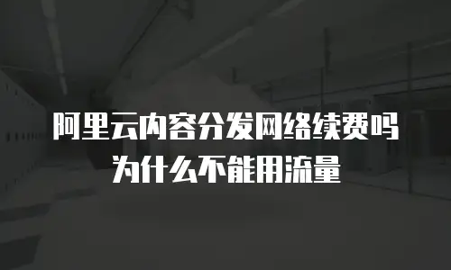 阿里云内容分发网络续费吗为什么不能用流量