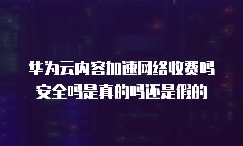 华为云内容加速网络收费吗安全吗是真的吗还是假的