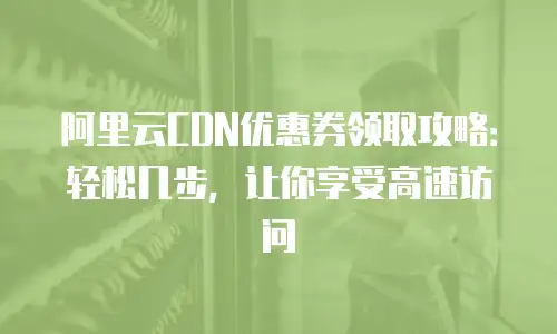 阿里云CDN优惠券领取攻略：轻松几步，让你享受高速访问