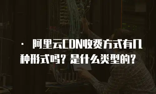   &bull; 阿里云CDN收费方式有几种形式吗？是什么类型的？