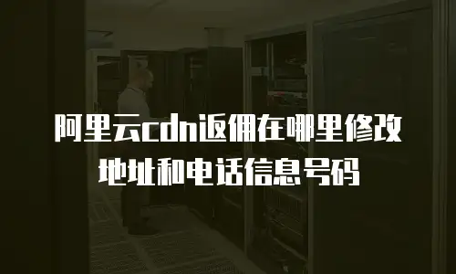 阿里云cdn返佣在哪里修改地址和电话信息号码