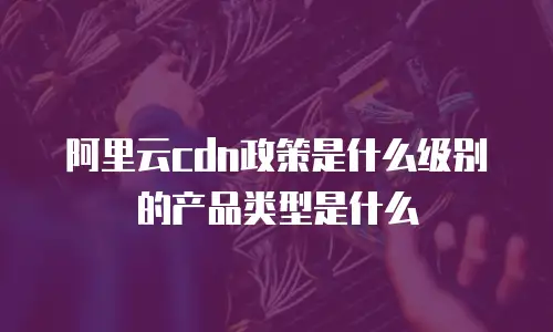 阿里云cdn政策是什么级别的产品类型是什么