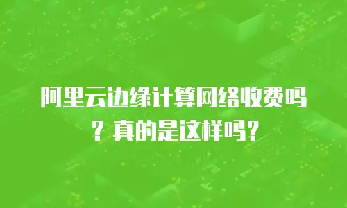 阿里云边缘计算网络收费吗？真的是这样吗？