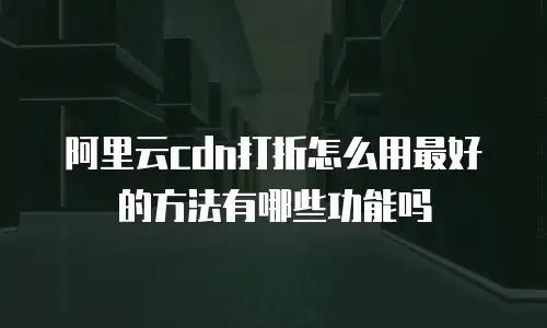 阿里云cdn打折怎么用最好的方法有哪些功能吗