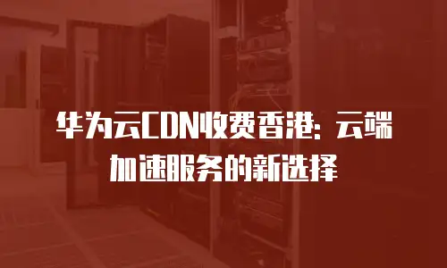 华为云CDN收费香港: 云端加速服务的新选择