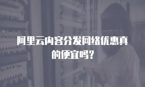 阿里云内容分发网络优惠真的便宜吗？