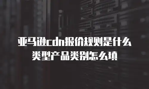 亚马逊cdn报价规则是什么类型产品类别怎么填