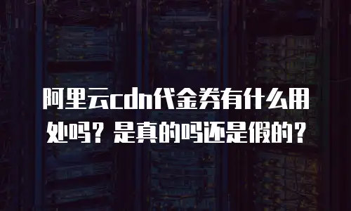 阿里云cdn代金券有什么用处吗？是真的吗还是假的？