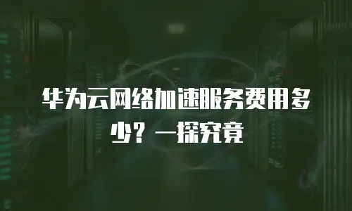 华为云网络加速服务费用多少？一探究竟