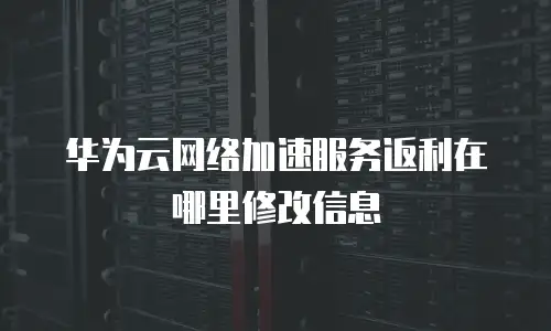 华为云网络加速服务返利在哪里修改信息