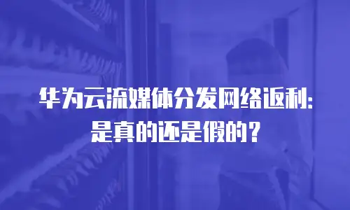 华为云流媒体分发网络返利：是真的还是假的？