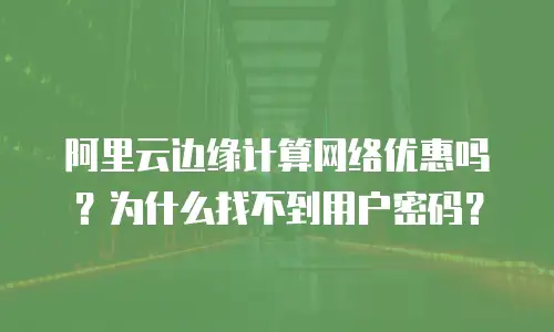 阿里云边缘计算网络优惠吗？为什么找不到用户密码？